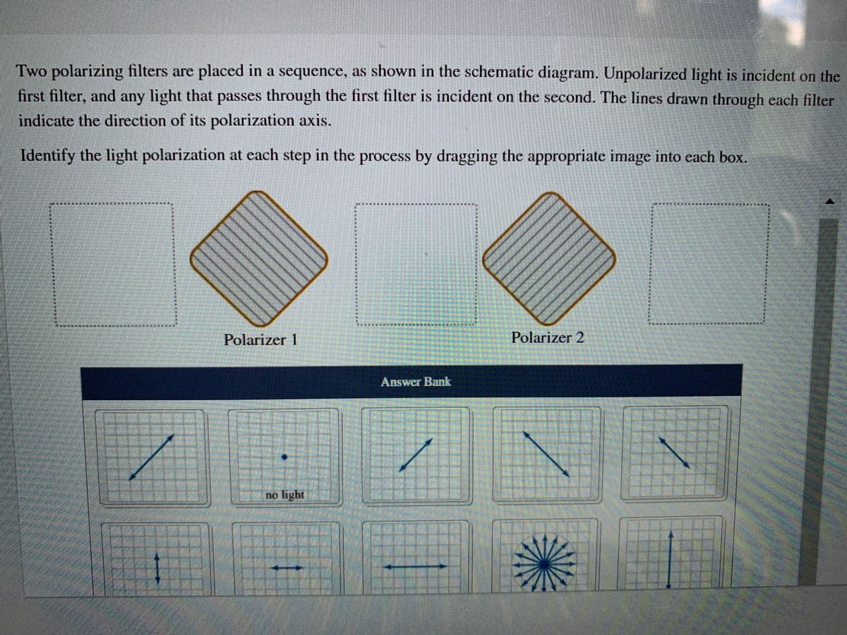 Two polarizing filters are placed in a sequence, as shown in the schematic diagram. Unpolarized light is incident on the
first filter, and any light that passes through the first filter is incident on the second. The lines drawn through each filter
indicate the direction of its polarization axis.
Identify the light polarization at each step in the process by dragging the appropriate image into each box.
Polarizer 1
Polarizer 2
Answer Bank
no light
