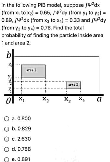 In the following PIB model, suppose /4²dx
(from x₁ to x₂) = 0.65, /4²dy (from y₁ to y₂) =
0.89, /4²dx (from x3 to x4) = 0.33 and /4²dy
(from y3 to y4) = 0.76. Find the total
probability of finding the particle inside area
1 and area 2.
0
area 1
a. 0.800
O b. 0.829
O c. 2.630
d. 0.788
e. 0.891
X2
area 2
X4 a