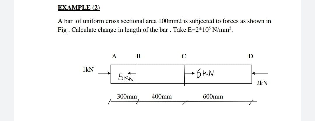 EXAMPLE (2)
A bar of uniform cross sectional area 100mm2 is subjected to forces as shown in
Fig . Calculate change in length of the bar. Take E=2*105 N/mm?.
A
В
C
D
1kN
5KN
→6KN
2kN
300mm
400mm
600mm
to
