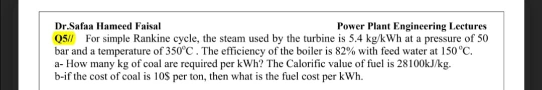 Dr.Safaa Hameed Faisal
Power Plant Engineering Lectures
Q5// For simple Rankine cycle, the steam used by the turbine is 5.4 kg/kWh at a pressure of 50
bar and a temperature of 350°C . The efficiency of the boiler is 82% with feed water at 150 °C.
a- How many kg of coal are required per kWh? The Calorific value of fuel is 28100KJ/kg.
b-if the cost of coal is 10$ per ton, then what is the fuel cost per kWh.
