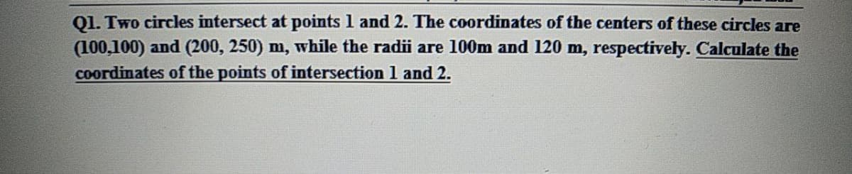 Ql. Two circles intersect at points 1 and 2. The coordinates of the centers of these circles are
(100,100) and (200, 250) m, while the radii are 100m and 120 m, respectively. Calculate the
coordinates of the points of intersection 1 and 2.
