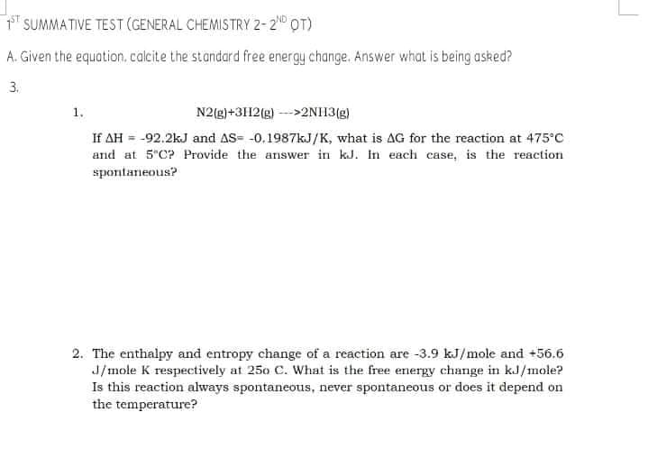 SUMMATIVE TEST (GENERAL CHEMISTRY 2-2N OT)
A. Given the equation, calcite the standard free energy change. Answer what is being asked?
3.
1.
N2(g)+3112(g) --->2NH3(g)
If AH = -92.2kJ and AS= -0.1987kJ/K, what is AG for the reaction at 475°C
and at 5"C? Provide the answer in kJ. In each case, is the reaction
spontaneous?
2. The enthalpy and entropy change of a reaction are -3.9 kJ/mole and +56.6
J/mole K respectively at 250 C. What is the free energy change in kJ/mole?
Is this reaction always spontaneous, never spontaneous or does it depend on
the temperature?
