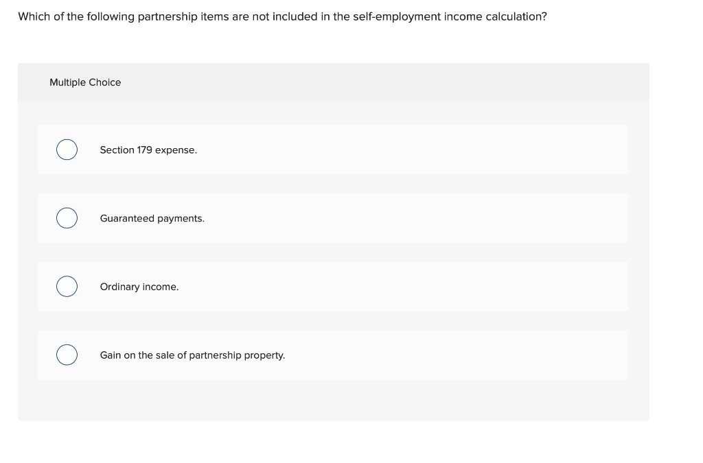 Which of the following partnership items are not included in the self-employment income calculation?
Multiple Choice
Section 179 expense.
Guaranteed payments.
Ordinary income.
Gain on the sale of partnership property.