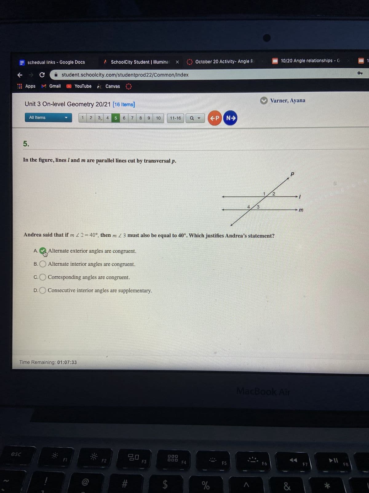 schedual links Google Docs
> SchoolCity Student | Illuminat X
October 20 Activity- Angle R
10/20 Angle relationships G
一
student.schoolcity.com/studentprod22/Common/Index
Apps M Gmail
YouTube Canvas
Unit 3 On-level Geometry 20/21 [16 Items]
V Varner, Ayana
All Items
2
3.
4.
5.
11-16
ENI
5.
In the figure, lines I and m are parallel lines cut by transversal p.
d.
Andrea said that if m 2=40°, then m 3 must also be equal to 40°. Which justifies Andrea's statement?
A.
Alternate exterior angles are congruent.
Alternate interior angles are congruent.
B.,
C.
Corresponding angles are congruent.
D.
Consecutive interior angles are supplementary.
Time Remaining: 01:07:33
MacBook Air
000
F3
000
F4
F5
F8
$
%
