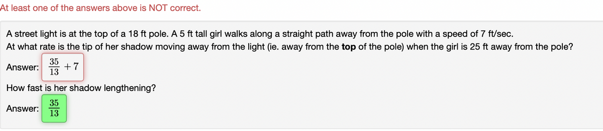 At least one of the answers above is NOT correct.
A street light is at the top of a 18 ft pole. A 5 ft tall girl walks along a straight path away from the pole with a speed of 7 ft/sec.
At what rate is the tip of her shadow moving away from the light (ie. away from the top of the pole) when the girl is 25 ft away from the pole?
35
+7
13
Answer:
How fast is her shadow lengthening?
35
Answer:
13
