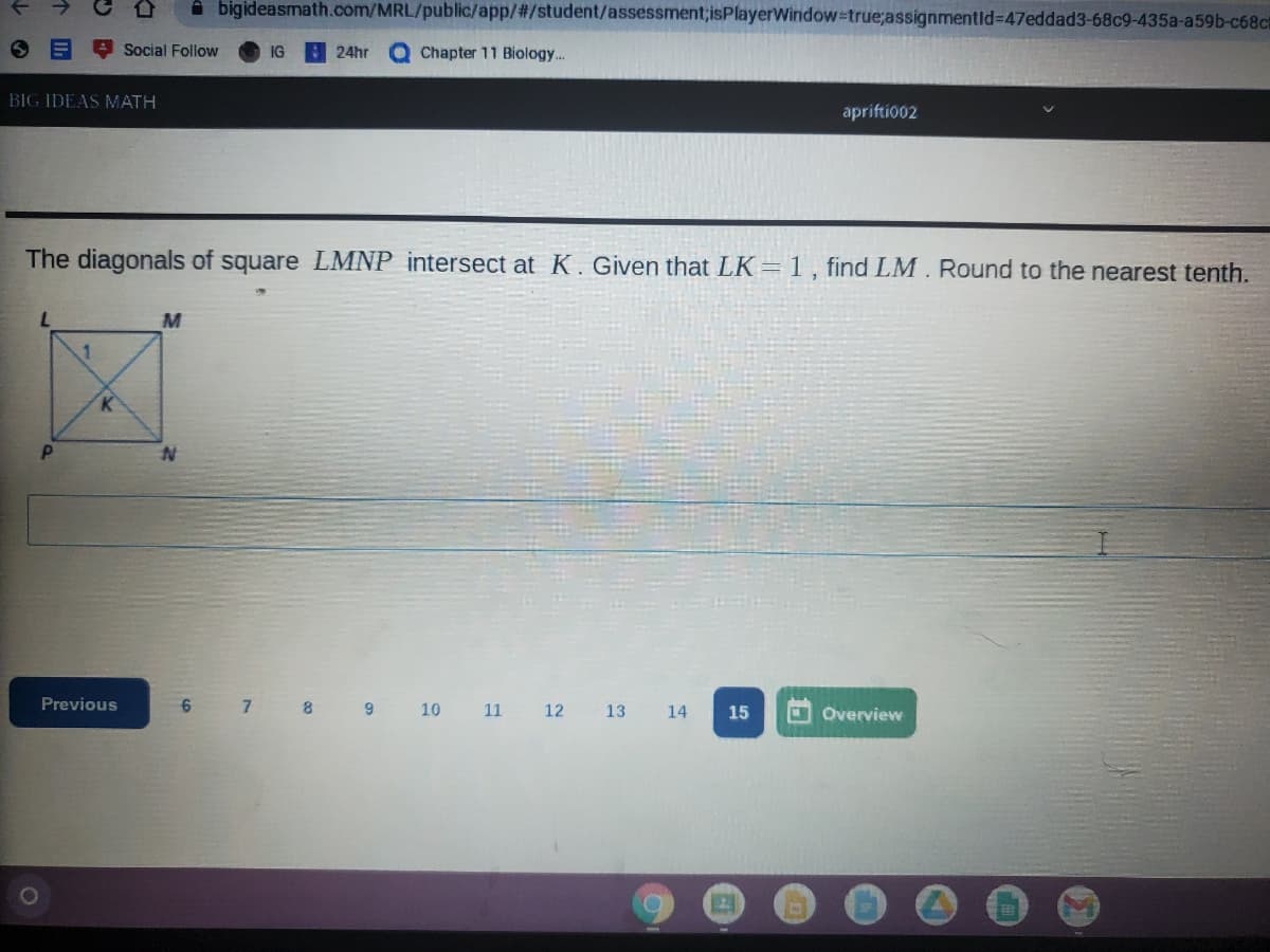 A bigideasmath.com/MRL/public/app/%#/student/assessment;isPlayerWiridow-true;assignmentld%=47eddad3-68c9-435a-a59b-c68c
A Social Follow
QChapter 11 Biology...
IG
24hr
BIG IDEAS MATH
apriftio02
The diagonals of square LMNP intersect at K. Given that LK= 1, find LM. Round to the nearest tenth.
Previous
6.
7.
8
9 10 11
COverview
12
13
14
15
