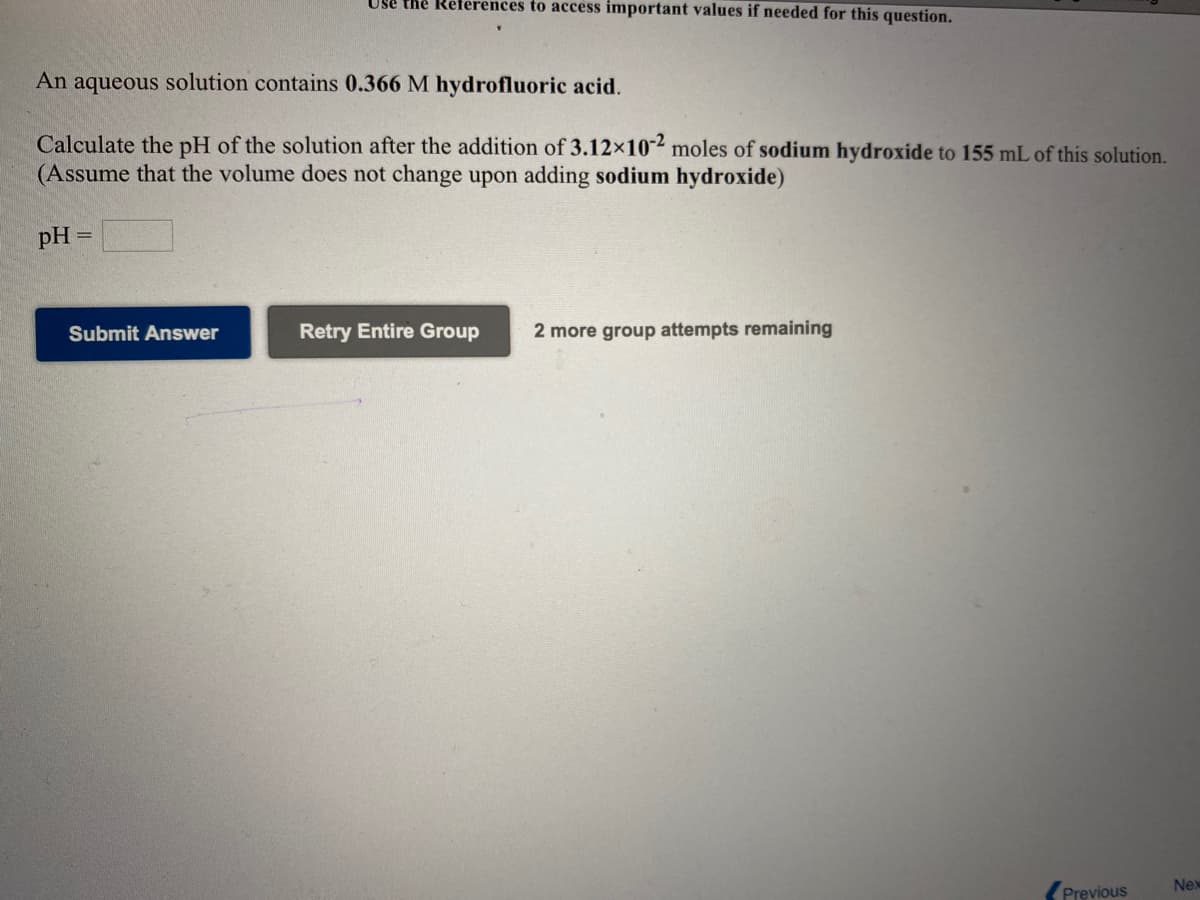 Use the
eferences to access important values if needed for this question.
An aqueous solution contains 0.366 M hydrofluoric acid.
Calculate the pH of the solution after the addition of 3.12x10-2 moles of sodium hydroxide to 155 mL of this solution.
(Assume that the volume does not change upon adding sodium hydroxide)
pH
Submit Answer
Retry Entire Group
2 more group attempts remaining
Nex
Previous
