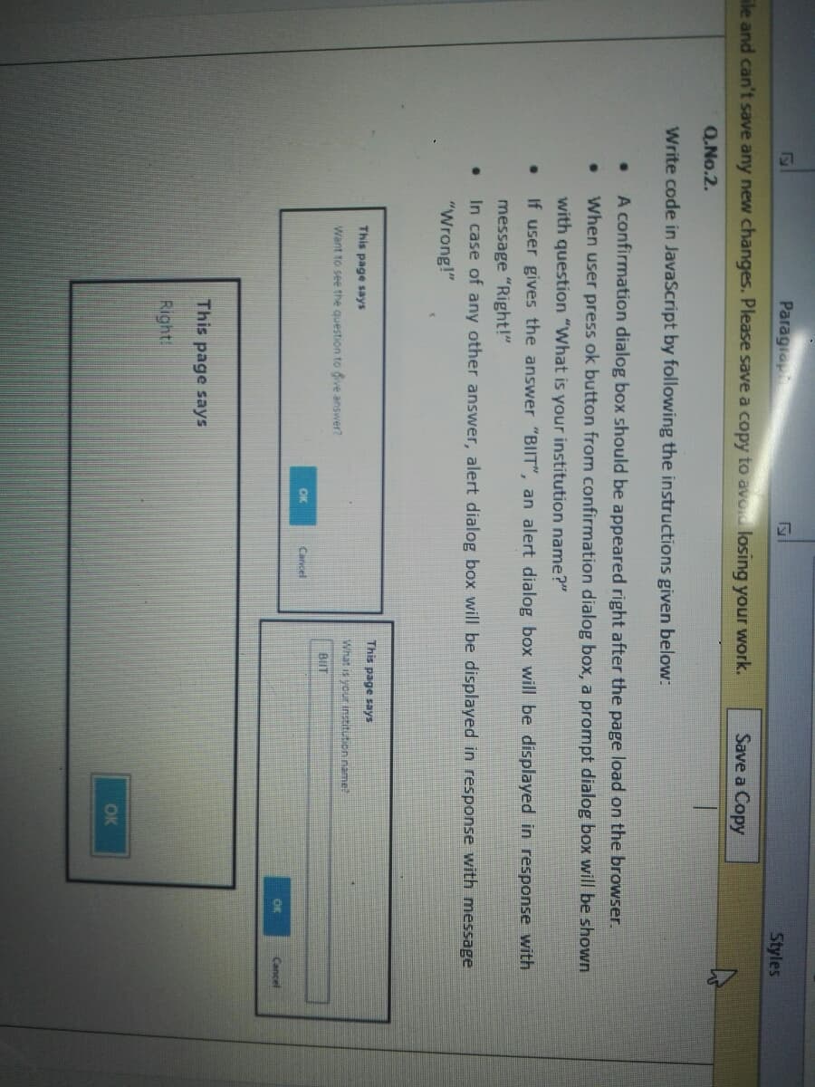 Paragrap
Styles
ile and can't save any new changes. Please save a copy to avod losing your work.
Save a Copy
Q.No.2.
Write code in JavaScript by following the instructions given below:
A confirmation dialog box should be appeared right after the page load on the browser.
When user press ok button from confirmation dialog box, a prompt dialog box will be shown
with question "What is your institution name?"
If user gives the answer "BIIT", an alert dialog box will be displayed in response with
message "Right!"
In case of any other answer, alert dialog box will be displayed in response with message
"Wrong!"
This page says
This page says
What is your institution iname?
Want to see the question to dive answer?
BIIT
OK
Cancel
OK
Cancel
This page says
Right!
OK
