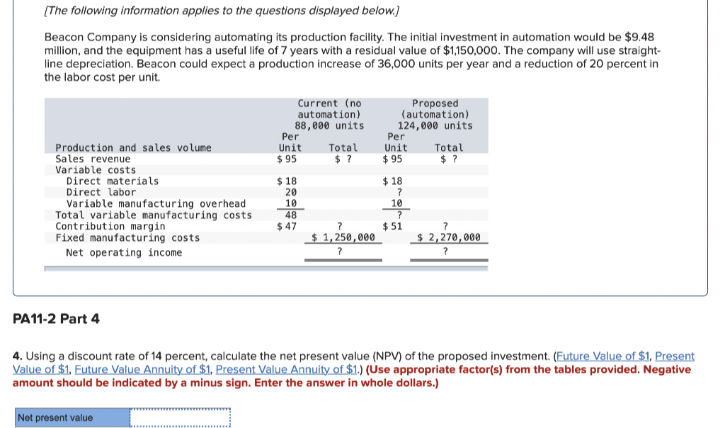 [The following information applies to the questions displayed below.]
Beacon Company is considering automating its production facility. The initial investment in automation would be $9.48
million, and the equipment has a useful life of 7 years with a residual value of $1,150,000. The company will use straight-
line depreciation. Beacon could expect a production increase of 36,000 units per year and a reduction of 20 percent in
the labor cost per unit.
Production and sales volume
Sales revenue
Variable costs
Direct materials
Direct labor
Variable manufacturing overhead
Total variable manufacturing costs
Contribution margin
Fixed manufacturing costs
Net operating income
PA11-2 Part 4
Current (no
automation)
88,000 units
Net present value
Per
Unit
$95
$18
20
10
48
$47
Total
$ ?
?
$ 1,250,000
?
Proposed
(automation)
124,000 units
Per
Unit
$95
$18
?
10
$51
Total
$?
?
$ 2,270,000
?
4. Using a discount rate of 14 percent, calculate the net present value (NPV) of the proposed investment. (Future Value of $1, Present
Value of $1, Future Value Annuity of $1, Present Value Annuity of $1.) (Use appropriate factor(s) from the tables provided. Negative
amount should be indicated by a minus sign. Enter the answer in whole dollars.)