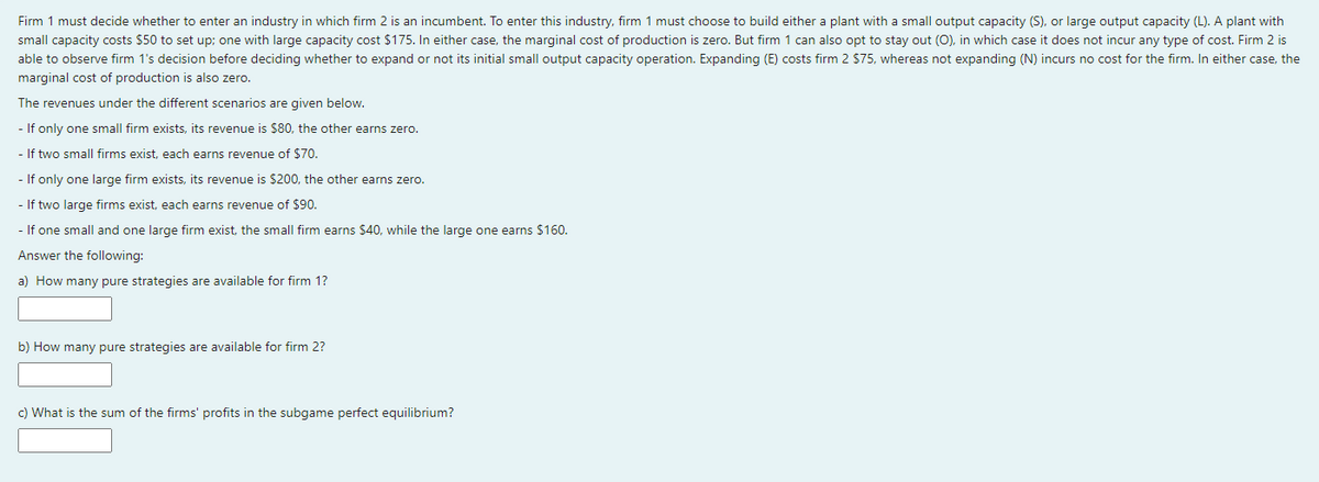 Firm 1 must decide whether to enter an industry in which firm 2 is an incumbent. To enter this industry, firm 1 must choose to build either a plant with a small output capacity (S), or large output capacity (L). A plant with
small capacity costs $50 to set up; one with large capacity cost $175. In either case, the marginal cost of production is zero. But firm 1 can also opt to stay out (O), in which case it does not incur any type of cost. Firm 2 is
able to observe firm 1's decision before deciding whether to expand or not its initial small output capacity operation. Expanding (E) costs firm 2 $75, whereas not expanding (N) incurs no cost for the firm. In either case, the
marginal cost of production is also zero.
The revenues under the different scenarios are given below.
- If only one small firm exists, its revenue is $80, the other earns zero.
- If two small firms exist, each earns revenue of $70.
- If only one large firm exists, its revenue is $200, the other earns zero.
- If two large firms exist, each earns revenue of $90.
- If one small and one large firm exist, the small firm earns $40, while the large one earns $160.
Answer the following:
a) How many pure strategies are available for firm 1?
b) How many pure strategies are available for firm 2?
c) What is the sum of the firms' profits in the subgame perfect equilibrium?