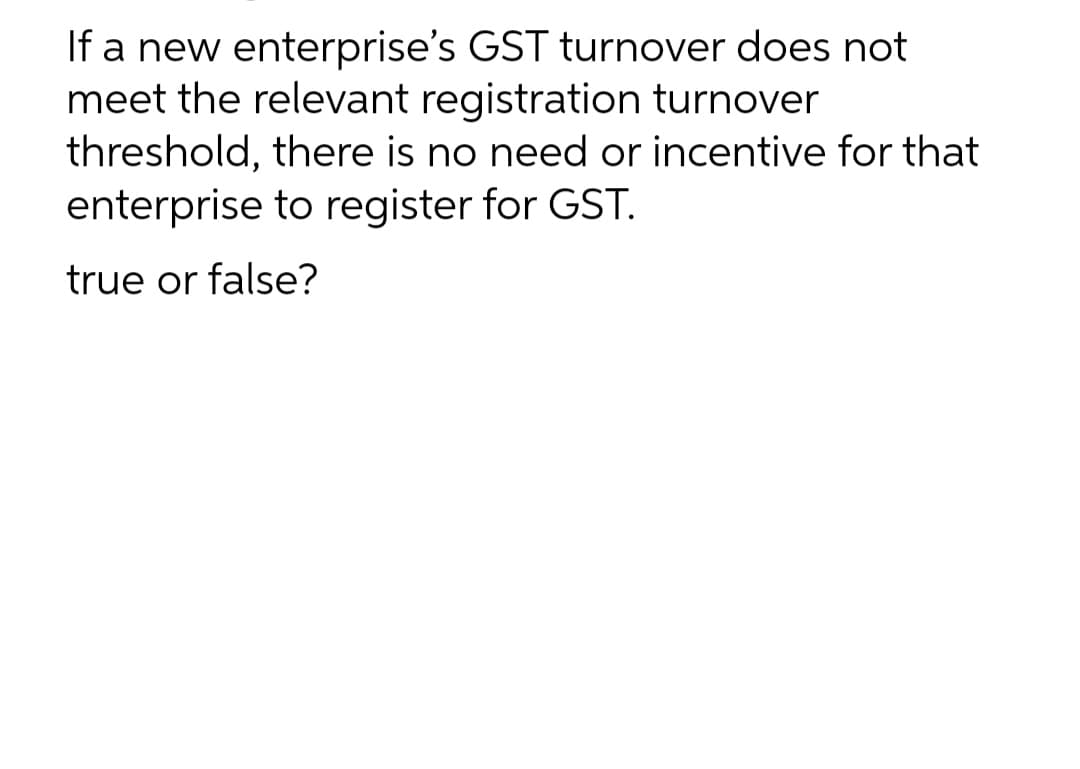 If a new enterprise's GST turnover does not
meet the relevant registration turnover
threshold, there is no need or incentive for that
enterprise to register for GST.
true or false?