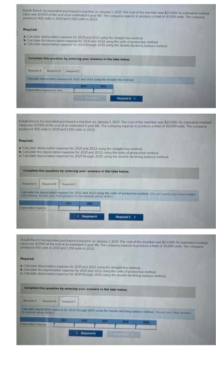 Duluth Ranch, Incorporated purchased a machine on January 1, 2021. The cost of the machine was $23,000. Its estimated residual
value was $7.000 at the end of an estimated 5-year life. The company expects to produce a total of 20,000 units. The company
produced 900 units in 2021 and 1,350 units in 2022.
Required:
a. Calculate depreciation expense for 2021 and 2022 using the straight-line method.
b. Calculate the depreciation expense for 2021 and 2022 using the units-of-production method.
c. Calculate depreciation expense for 2021 through 2025 using the double-declining balance method.
Complete this question by entering your answers in the tabs below.
Required A Required B Required C
Calculate depreciation expense for 2021 and 2022 using the straight-line method.
2021
Depreciation Expense Per Year
Duluth Ranch, Incorporated purchased a machine on January 1, 2021. The cost of the machine was $23,000. Its estimated residual
value was $7.000 at the end of an estimated 5-year life. The company expects to produce a total of 20,000 units. The company.
produced 900 units in 2021 and 1.350 units in 2022.
Required:
a. Calculate depreciation expense for 2021 and 2022 using the straight-line method.
b. Calculate the depreciation expense for 2021 and 2022 using the units-of-production method.
c. Calculate depreciation expense for 2021 through 2025 using the double-declining balance method.
Depreciation Expense
Complete this question by entering your answers in the tabs below.
E RESURSER
Required A Required B
Calculate the depreciation expense for 2021 and 2022 using the units-of-production method. (Do not round your intermediate
calculations. Round your final answers to the nearest whole dollar.)
2022
Required C
2021
Required A
2022
Depreciation Expense
< Required A
Required B >
Duluth Ranch, Incorporated purchased a machine on January 1, 2021. The cost of the machine was $23,000. Its estimated residual
value was $7,000 at the end of an estimated 5-year life. The company expects to produce a total of 20,000 units. The company
produced 900 units in 2021 and 1,350 units in 2022.
Required:
a. Calculate depreciation expense for 2021 and 2022 using the straight-line method.
b. Calculate the depreciation expense for 2021 and 2022 using the units-of-production method.
c. Calculate depreciation expense for 2021 through 2025 using the double-declining balance method.
2021
Complete this question by entering your answers in the tabs below.
Required B Required C
Calculate depreciation expense for 2021 through 2025 using the double-declining balance method. (Round your final answers
to nearest whole dollar)
2022
Required C >
Required B
2023
2024
Required C
2025