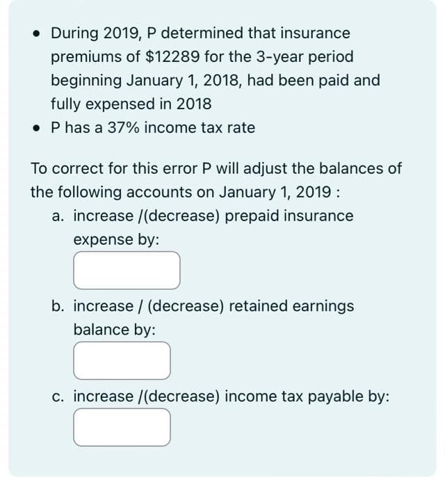 . During 2019, P determined that insurance
premiums of $12289 for the 3-year period
beginning January 1, 2018, had been paid and
fully expensed in 2018
. P has a 37% income tax rate
To correct for this error P will adjust the balances of
the following accounts on January 1, 2019:
a. increase /(decrease) prepaid insurance
expense by:
b. increase/ (decrease) retained earnings
balance by:
c. increase /(decrease) income tax payable by: