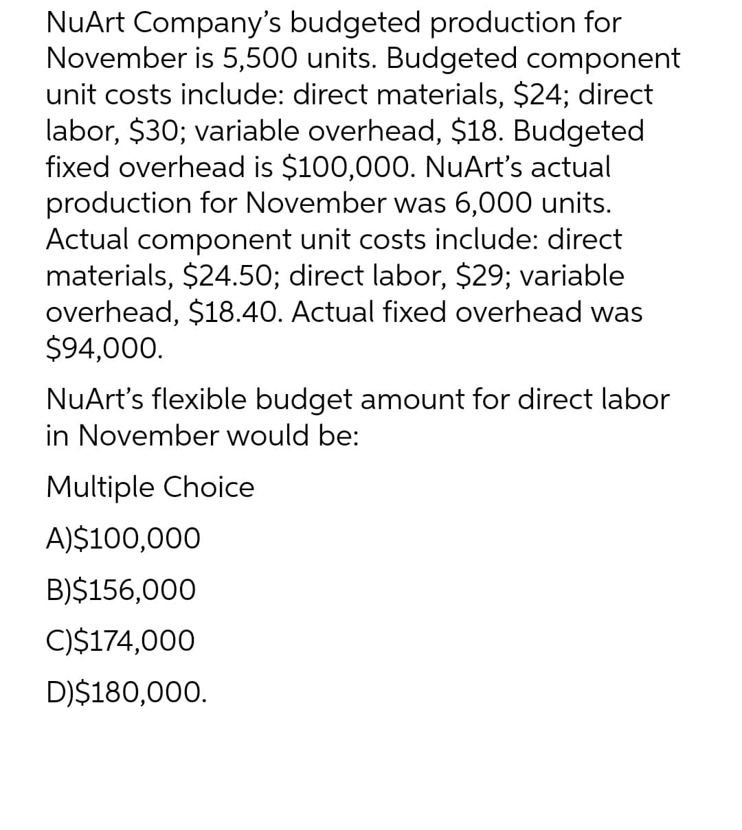 NuArt Company's budgeted production for
November is 5,500 units. Budgeted component
unit costs include: direct materials, $24; direct
labor, $30; variable overhead, $18. Budgeted
fixed overhead is $100,000. NuArt's actual
production for November was 6,000 units.
Actual component unit costs include: direct
materials, $24.50; direct labor, $29; variable
overhead, $18.40. Actual fixed overhead was
$94,000.
NuArt's flexible budget amount for direct labor
in November would be:
Multiple Choice
A)$100,000
B)$156,000
C)$174,000
D)$180,000.