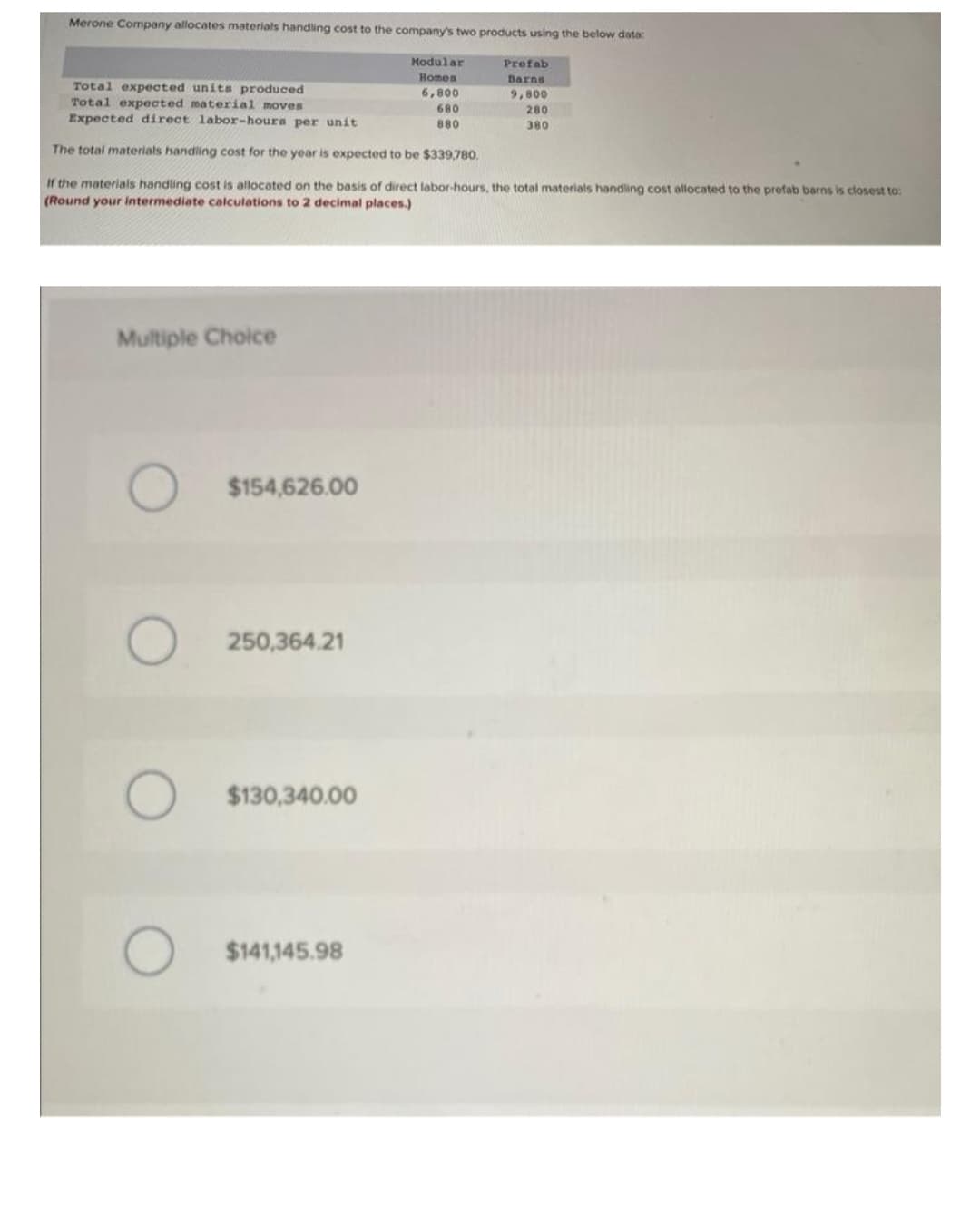 Merone Company allocates materials handling cost to the company's two products using the below data:
Multiple Choice
Total expected units produced
Total expected material moves
Expected direct labor-hours per unit
The total materials handling cost for the year is expected to be $339,780.
If the materials handling cost is allocated on the basis of direct labor-hours, the total materials handling cost allocated to the profab barns is closest to:
(Round your intermediate calculations to 2 decimal places.)
O
O
O
$154,626.00
250,364.21
$130,340.00
Modular
Homes
6,800
$141,145.98
Prefab
Barns
9,800
680
880
280
380