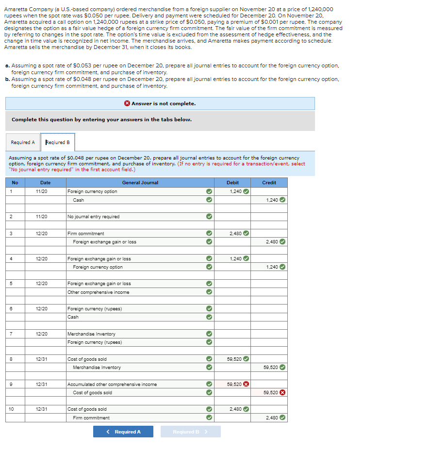 Amaretta Company (a U.S.-based company) ordered merchandise from a foreign supplier on November 20 at a price of 1,240,000
rupees when the spot rate was $0.050 per rupee. Delivery and payment were scheduled for December 20. On November 20,
Amaretta acquired a call option on 1,240,000 rupees at a strike price of $0.050. paying a premium of $0.001 per rupee. The company
designates the option as a fair value hedge of a foreign currency firm commitment. The fair value of the firm commitment is measured
by referring to changes in the spot rate. The option's time value is excluded from the assessment of hedge effectiveness, and the
change in time value is recognized in net income. The merchandise arrives, and Amaretta makes payment according to schedule.
Amaretta sells the merchandise by December 31, when it closes its books.
a. Assuming a spot rate of $0.053 per rupee on December 20, prepare all journal entries to account for the foreign currency option,
foreign currency firm commitment, and purchase of inventory.
b. Assuming a spot rate of $0.048 per rupee on December 20, prepare all journal entries to account for the foreign currency option,
foreign currency firm commitment, and purchase of inventory.
Answer is not complete.
Complete this question by entering your answers in the tabs below.
Reqiured B
Assuming a spot rate of $0.048 per rupee on December 20, prepare all journal entries to account for the foreign currency
option, foreign currency firm commitment, and purchase of inventory. (If no entry is required for a transaction/event, select
"No journal entry required" in the first account field.)
General Journal
Required A
No
1
2
3
4
5
6
7
8
9
10
Date
11/20
11/20
12/20
12/20
12/20
12/20
12/20
12/31
12/31
12/31
Foreign currency option
Cash
No journal entry required
Firm commitment
Foreign exchange gain or loss
Foreign exchange gain or loss
Foreign currency option
Foreign exchange gain or loss
Other comprehensive income
Foreign currency (rupees)
Cash
Merchandise Inventory
Foreign currency (rupees)
Cost of goods sold
Merchandise Inventory
Accumulated other comprehensive income
Cost of goods sold
Cost of goods sold
Firm commitment
< Required A
33
33
33
33
››
33
33
Reqiured B >
Debit
1,240 ✓
2,480
1,240
59,520
59,520 X
2,480
Credit
1,240
2,480
1,240
59,520
59,520 X
2,480