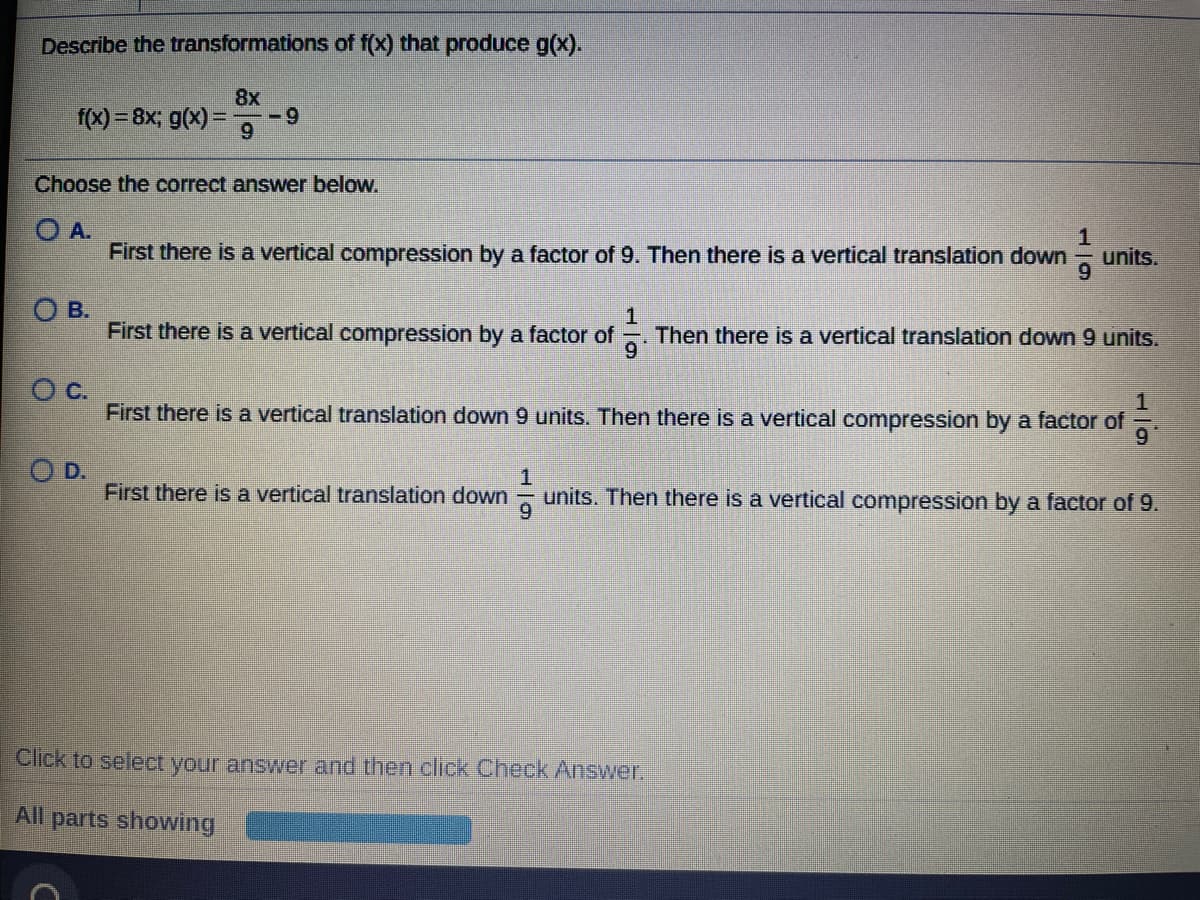 Describe the transformations of f(X) that produce g(x).
8x
-9
f(x) = 8x; g(x)
6.
Choose the correct answer below.
O A.
1
units.
9.
First there is a vertical compression by a factor of 9. Then there is a vertical translation down
O B.
First there is a vertical compression by a factor of
Then there is a vertical translation down 9 units.
c.
First there is a vertical translation down 9 units. Then there is a vertical compression by a factor of
9
O D.
First there is a vertical translation down
1
units. Then there is a vertical compression by a factor of 9.
Click to select your answer and then click Check Answer.
All parts showing
