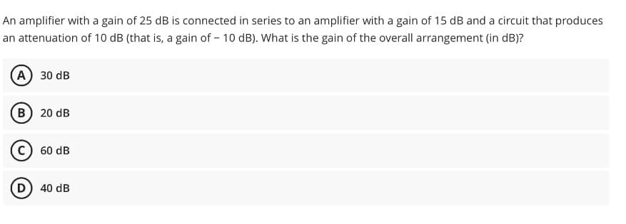 An amplifier with a gain of 25 dB is connected in series to an amplifier with a gain of 15 dB and a circuit that produces
an attenuation of 10 dB (that is, a gain of - 10 dB). What is the gain of the overall arrangement (in dB)?
(A) 30 dB
(B) 20 dB
C) 60 dB
(D) 40 dB