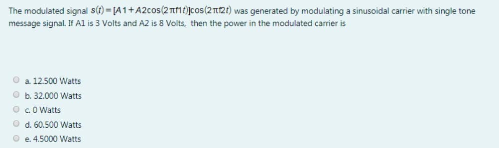 The modulated signal s(t)=[A1+A2cos(2лf1t)]сos (2лf2t) was generated by modulating a sinusoidal carrier with single tone
message signal. If A1 is 3 Volts and A2 is 8 Volts, then the power in the modulated carrier is
a. 12.500 Watts
Ob. 32.000 Watts
O c.0 Watts
d. 60.500 Watts
O e. 4.5000 Watts