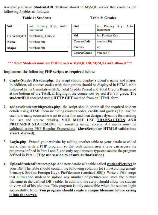 Assume you have StudentsDB database stored in MYSQL server that contains the
following 2 tables as follows:
Table 1: Students
Table 2: Grades
int, Primary Key, Auto
Increment
Sid
Gid
int, Primary Key, Auto
Increment
UniversityID varchar(8), Unique
Sid
int, Foreign Key
Name
varchar(50)
CourseCode
varchar(10)
Мajor
varchar(50)
Credits
int
CourseGrade
varchar(4)
*** Note: Students must use PDO to access MYSQL DB, MYSQLI isn't allowed ***
Implement the following PHP scripts as required below:
1. displayStudentGrades.php: the script should display student's name and major.
In addition, all courses codes with their grades should be displayed in HTML table
followed by its Cumulative GPA, Total Credits Passed and Total Credits Registered
at the bottom of the TABLE. Highlight the course row by red if it's F grade. The
studentlD is received using HTTP GET method from an HTML form.
2. addnewStudentwithgrades.php: the script should obtain all the required student
details using HTML form including courses codes, credits and grades (Tip: ask the
user how many courses he want to enter first and then design a dynamic form asking
for user and course details). YOU MUST USE TRANSACTION AND
PREPARED STATEMENT for inserting using records. All inputs must be
validated using PHP Regular Expressions (JavaScript or HTML5 validations
aren't allowed).
3. Login.php: Extend your website by adding another table to your database called
users, then write a PHP program, so that only admin user's type can access the
programs defined in Part 1 and 2, and only regular users type can access the program
defined in Part 1. (Tip: use session to ensure authorization)
4. UploadStudentPictures.php: Add new database's table called studentPictures in
your DB. The table should contain the following columns (id (int-Auto Increment-
Primary), Sid (int-Foreign Key), PicFilename (varchar(100). Write a PHP script
that allows the student to upload any number of pictures and store the picture
filename in the defined DB's table. In addition, the script should allow the student
to view all of his pictures. This program is only accessible when the student login
successfully. Note: You program should create a unique filename before saving
it into the server.
