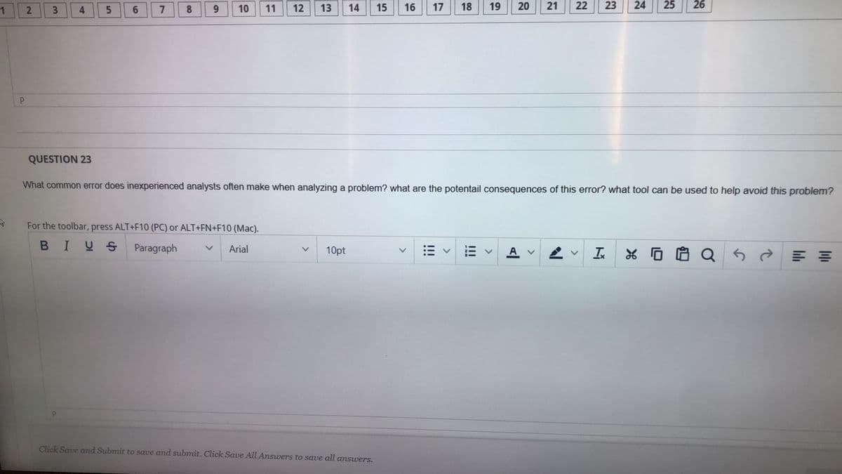 2
6.
7
8.
10
11
12
13
14
15
16
17
18
19
22
23
25
26
QUESTION 23
What common error does inexperienced analysts often make when analyzing a problem? what are the potentail consequences of this error? what tool can be used to help avoid this problem?
For the toolbar, press ALT+F10 (PC) or ALT+FN+F10 (Mac).
BIUS
Paragraph
Arial
10pt
Click Save and Submit to save and submit. Click Save All Answers to save all answers.
24
21
20
!!!
