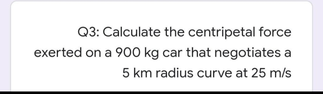 Q3: Calculate the centripetal force
exerted on a 900 kg car that negotiates a
5 km radius curve at 25 m/s