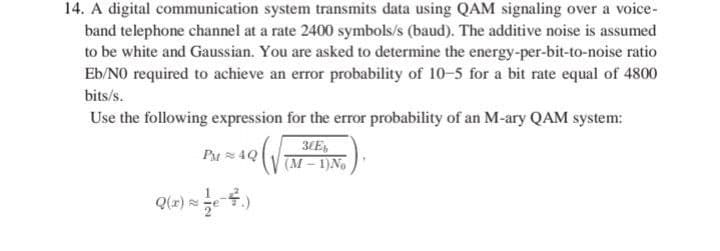 14. A digital communication system transmits data using QAM signaling over a voice-
band telephone channel at a rate 2400 symbols/s (baud). The additive noise is assumed
to be white and Gaussian. You are asked to determine the energy-per-bit-to-noise ratio
Eb/NO required to achieve an error probability of 10-5 for a bit rate equal of 4800
bits/s.
Use the following expression for the error probability of an M-ary QAM system:
PM4Q
Q(x) ≈ ½e-4.)
30Eb
(M-1) No