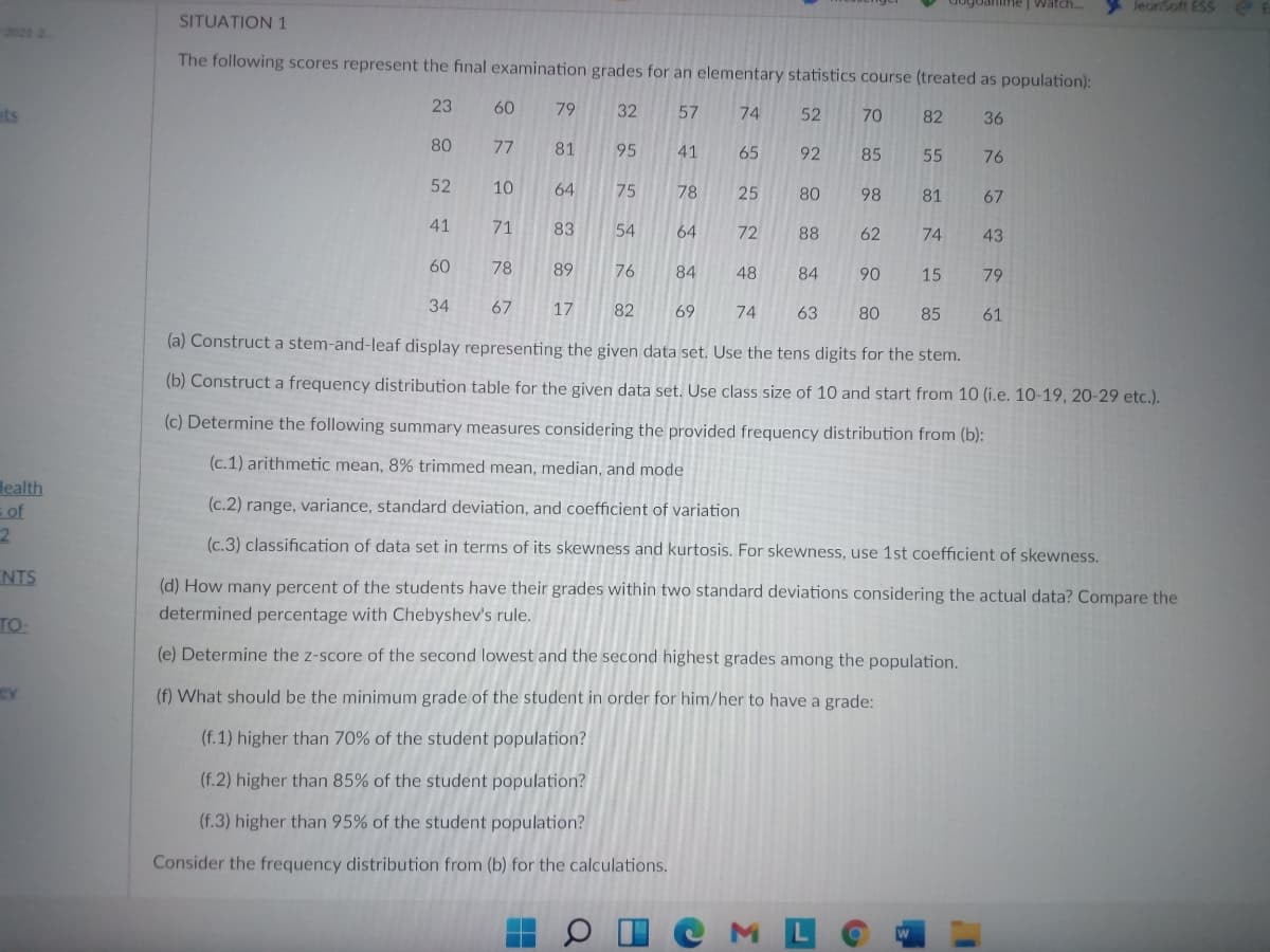 Joanime | Watch...
JeonSoft ESS
SITUATION 1
2021 2
The following scores represent the final examination grades for an elementary statistics course (treated as population):
ats
23
60
79
32
57
74
52
70
82
36
80
77
81
95
41
65
92
85
55
76
52
10
64
75
78
25
80
98
81
67
41
71
83
54
64
72
88
62
74
43
60
78
89
76
84
48
84
90
15
79
34
67
17
82
69
74
63
80
85
61
(a) Construct a stem-and-leaf display representing the given data set. Use the tens digits for the stem.
(b) Construct a frequency distribution table for the given data set. Use class size of 10 and start from 10 (i.e. 10-19, 20-29 etc.).
(c) Determine the following summary measures considering the provided frequency distribution from (b):
(c.1) arithmetic mean, 8% trimmed mean, median, and mode
lealth
(c.2) range, variance, standard deviation, and coefficient of variation
= of
2.
(c.3) classification of data set in terms of its skewness and kurtosis. For skewness, use 1st coefficient of skewness.
NTS
(d) How many percent of the students have their grades within two standard deviations considering the actual data? Compare the
determined percentage with Chebyshev's rule.
TO-
(e) Determine the z-score of the second lowest and the second highest grades among the population.
(f) What should be the minimum grade of the student in order for him/her to have a grade:
(f.1) higher than 70% of the student population?
(f.2) higher than 85% of the student population?
(f.3) higher than 95% of the student population?
Consider the frequency distribution from (b) for the calculations.
O I CML
