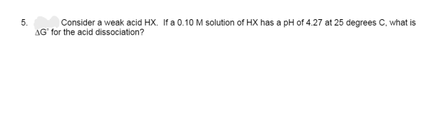 5.
Consider a weak acid HX. If a 0.10 M solution of HX has a pH of 4.27 at 25 degrees C, what is
AG for the acid dissociation?