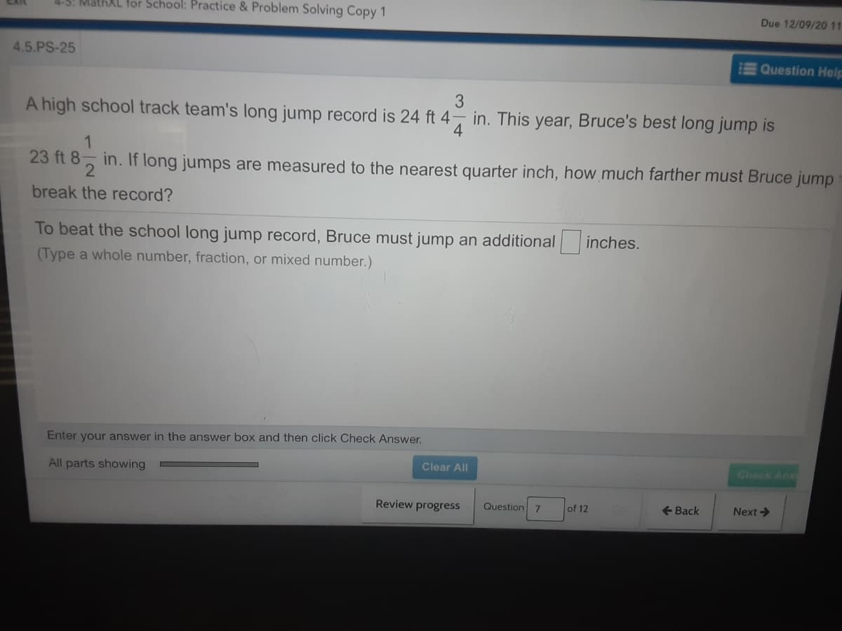 4-5: MathXL for School: Practice & Problem Solving Copy 1
Due 12/09/2011
4.5.PS-25
Question Help
3
A high school track team's long jump record is 24 ft 4, in. This year, Bruce's best long jump is
4
23 ft 8
in. If long jumps are measured to the nearest quarter inch, how much farther must Bruce jump
break the record?
To beat the school long jump record, Bruce must jump an additional
inches.
(Type a whole number, fraction, or mixed number.)
Enter your answer in the answer box and then click Check Answer.
All parts showing
Clear All
Check Ans
Review progress
Question 7
of 12
- Back
Next >
