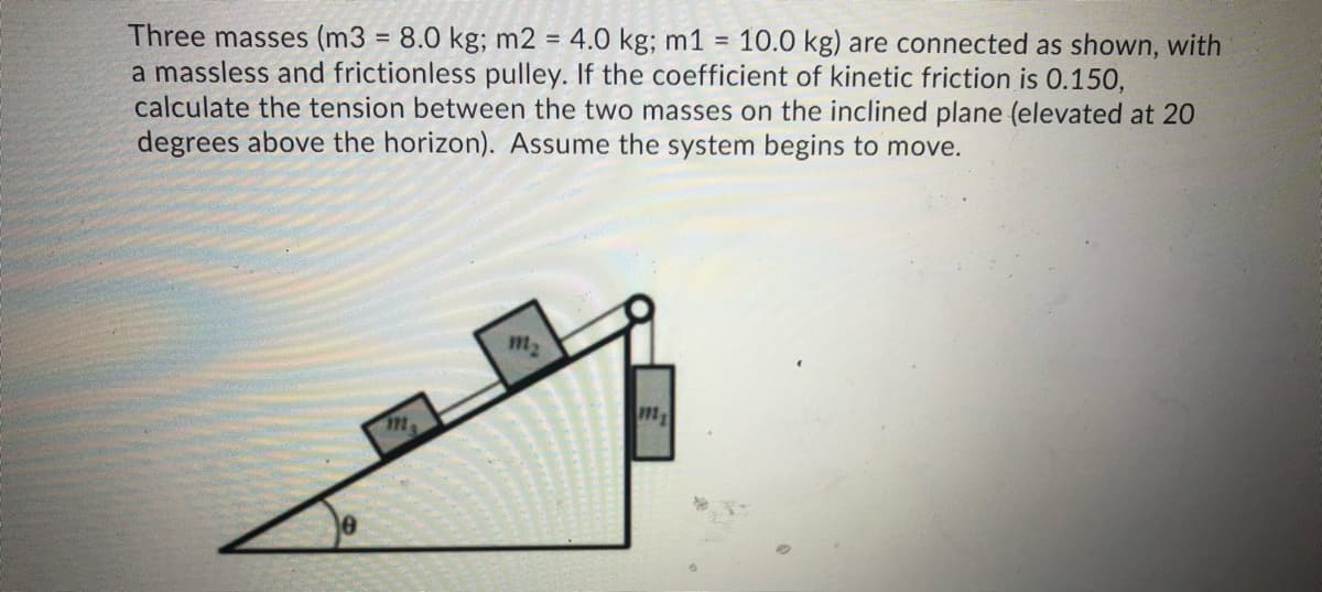 Three masses (m3 = 8.0 kg; m2 = 4.0 kg; m1 =
a massless and frictionless pulley. If the coefficient of kinetic friction is 0.150,
calculate the tension between the two masses on the inclined plane (elevated at 20
degrees above the horizon). Assume the system begins to move.
10.0 kg) are connected as shown, with
%3D
m2
