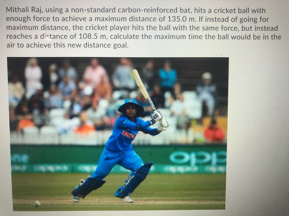 Mithali Raj, using a non-standard carbon-reinforced bat, hits a cricket ball with
enough force to achieve a maximum distance of 135.0 m. If instead of going for
maximum distance, the cricket player hits the ball with the same force, but instead
reaches a distance of 108.5 m, calculate the maximum time the ball would be in the
air to achieve this new distance goal.
IND
opp
ne
