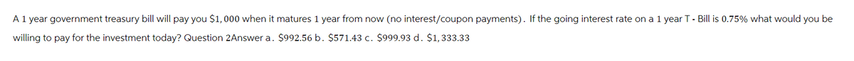 A 1 year government treasury bill will pay you $1,000 when it matures 1 year from now (no interest/coupon payments). If the going interest rate on a 1 year T- Bill is 0.75% what would you be
willing to pay for the investment today? Question 2Answer a. $992.56 b. $571.43 c. $999.93 d. $1,333.33