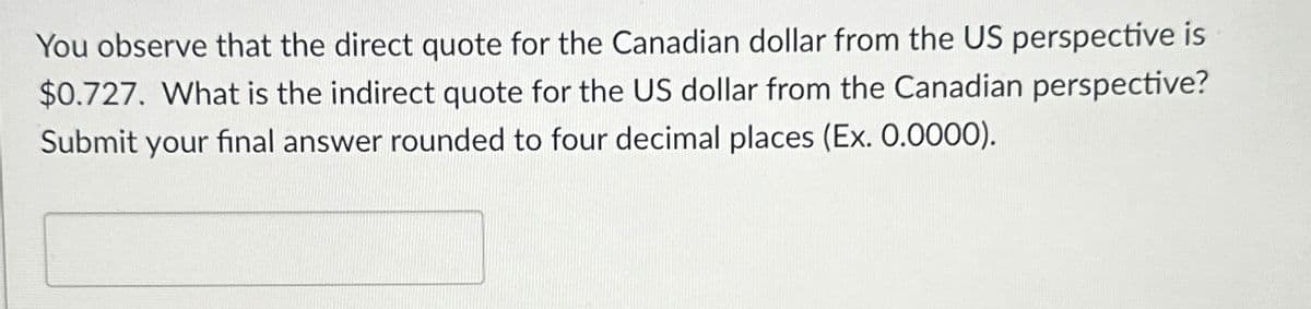 You observe that the direct quote for the Canadian dollar from the US perspective is
$0.727. What is the indirect quote for the US dollar from the Canadian perspective?
Submit your final answer rounded to four decimal places (Ex. 0.0000).