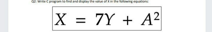 Q2: Write C program to find and display the value of X in the following equations:
X = 7Y + A²
