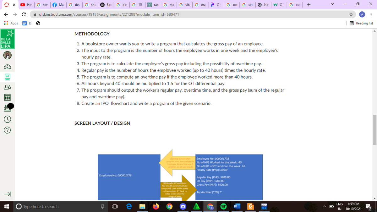 O Ho
G ser
Ma G dev G she
Spc G bes G 15
E ran
G ma
G vita
G ma
? C+ G co
G set
9
Ne w C+
G pic +
cor
A dlsl.instructure.com/courses/19186/assignments/221288?module_item_id=580471
A
E Apps
E Reading list
D
METHODOLOGY
DE LA
SALLE
LIPA
1. A bookstore owner wants you to write a program that calculates the gross pay of an employee.
2. The input to the program is the number of hours the employee works in one week and the employee's
hourly pay rate.
3. The program is to calculate the employee's gross pay including the possibility of overtime pay.
4. Regular pay is the number of hours the employee worked (up to 40 hours) times the hourly rate.
5. The program is to compute an overtime pay if the employee worked more than 40 hours.
6. All hours beyond 40 should be multiplied to 1.5 for the OT differential pay
7. The program should output the worker's regular pay, overtime time, and the gross pay (sum of the regular
pay and overtime pay).
8. Create an IPO, flowchart and write a program of the given scenario.
SCREEN LAYOUT / DESIGN
intal screen when
Employee No: 000001778
program runs. Input values for No of HRS Worked for the Week: 40
Employee No and the next 3
variables are all user inguts No of HRS of OT work for the week: 10
Hourly Rate (Php): 80.00
Employee No: 000001778
Regular Pay (PhP): 3200.00
OT Pay (PhP): 1200.00
Gross Pay (PhP): 4400.00
(2) Regular, O and Gross
Poy should automatically be
computed. User will be asked
to Try Another, if Y back to
Try Another [Y/N]: Y
Initial screen else the
prowam exits
ENG
4:59 PM
DEV
O Type here to search
IN
10/10/2021
POP
