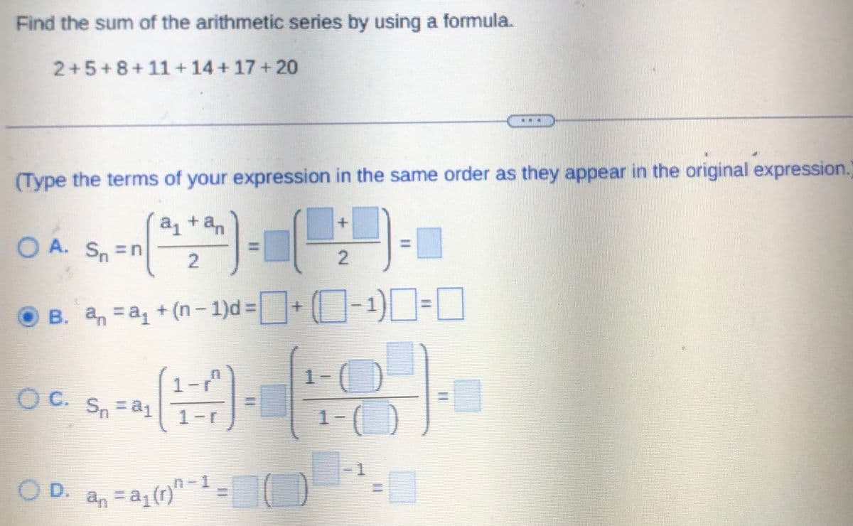 Find the sum of the arithmetic series by using a formula.
2+5+8+11+14+17+20
(Type the terms of your expression in the same order as they appear in the original expression.
a₁ + an
+
O A.S. -n (42) - ()-
=n
2
B. a₁ = a₁ + (n-1)d=+ (-¹)=
OC. Sn = a₁
OD.
(H).
an = a₁(r)n-1
TO
D
1-(
**
1