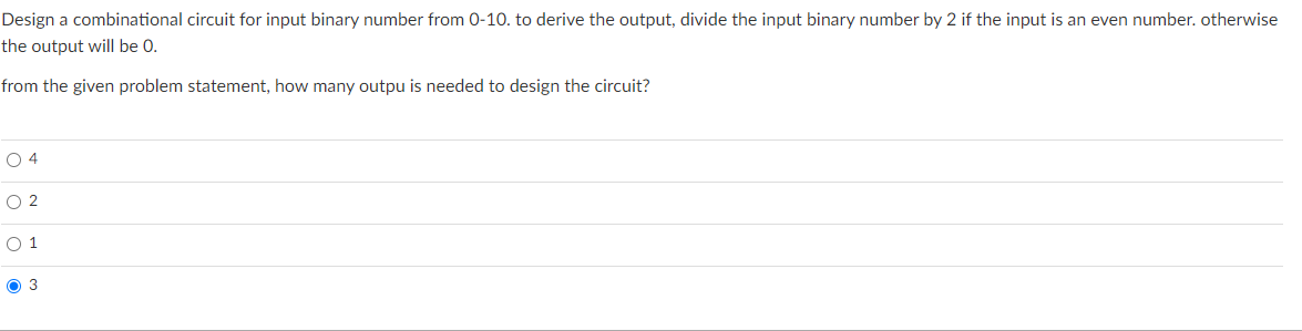 Design a combinational circuit for input binary number from 0-10. to derive the output, divide the input binary number by 2 if the input is an even number. otherwise
the output will be 0.
from the given problem statement, how many outpu is needed to design the circuit?
O 4
O 2
O 1
O 3
