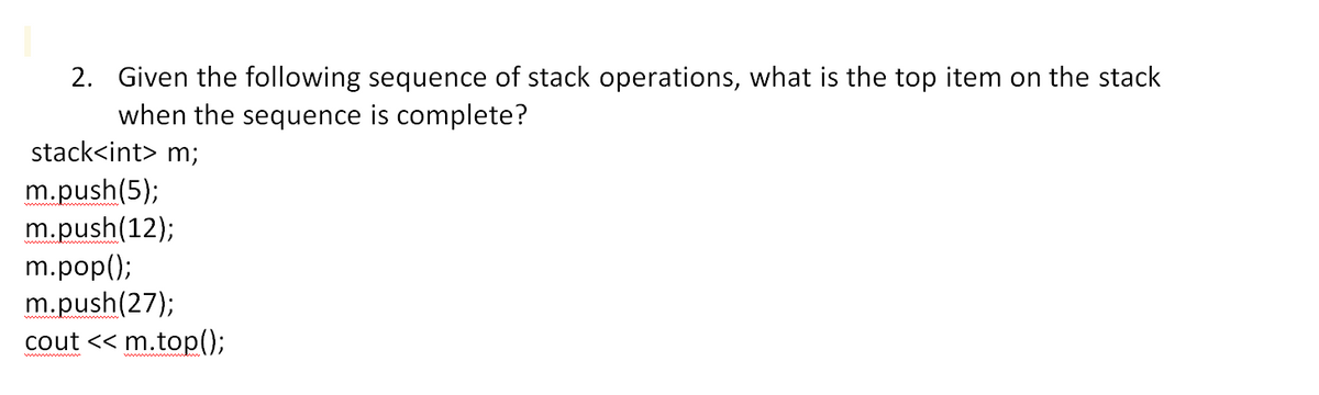 2. Given the following sequence of stack operations, what is the top item on the stack
when the sequence is complete?
stack<int> m;
m.push(5);
m.push(12);
m.pop();
m.push(27);
cout << m.top();
