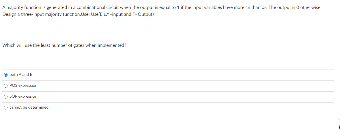 A majority function is generated in a combinational circuit when the output is equal to 1 if the input variables have more 1s than Os. The output is 0 otherwise.
Design a three-input majority function.Use: Use(E,L,Y=input and F=Output)
Which will use the least number of gates when implemented?
O both A and B
O POS expression
O SOP expression
O cannot be determined
