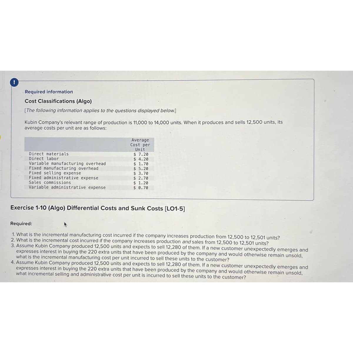 !
Required information
Cost Classifications (Algo)
[The following information applies to the questions displayed below.]
Kubin Company's relevant range of production is 11,000 to 14,000 units. When it produces and sells 12,500 units, its
average costs per unit are as follows:
Direct materials
Direct labor
Variable manufacturing overhead
Fixed manufacturing overhead
Fixed selling expense
Fixed administrative expense
Sales commissions
Variable administrative expense
Average
Cost per
Unit
$ 7.20
$4.20
$ 1.70
$5.20
$ 3.70
$2.70
$ 1.20
$ 0.70
Exercise 1-10 (Algo) Differential Costs and Sunk Costs [LO1-5]
Required:
1. What is the incremental manufacturing cost incurred if the company increases production from 12,500 to 12,501 units?
2. What is the incremental cost incurred if the company increases production and sales from 12,500 to 12,501 units?
3. Assume Kubin Company produced 12,500 units and expects to sell 12,280 of them. If a new customer unexpectedly emerges and
expresses interest in buying the 220 extra units that have been produced by the company and would otherwise remain unsold,
what is the incremental manufacturing cost per unit incurred to sell these units to the customer?
4. Assume Kubin Company produced 12,500 units and expects to sell 12,280 of them. If a new customer unexpectedly emerges and
expresses interest in buying the 220 extra units that have been produced by the company and would otherwise remain unsold,
what incremental selling and administrative cost per unit is incurred to sell these units to the customer?