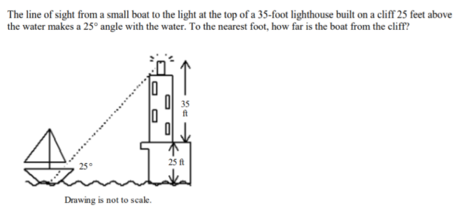 The line of sight from a small boat to the light at the top of a 35-foot lighthouse built on a cliff 25 feet above
the water makes a 25° angle with the water. To the nearest foot, how far is the boat from the cliff?
O| 35
ft
25 ft
Drawing is not to scale.
