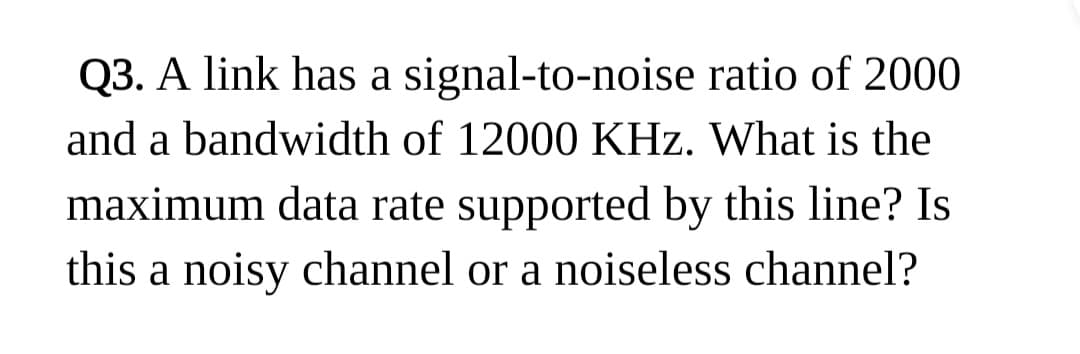 Q3. A link has a signal-to-noise ratio of 2000
and a bandwidth of 12000 KHz. What is the
maximum data rate supported by this line? Is
this a noisy channel or a noiseless channel?
