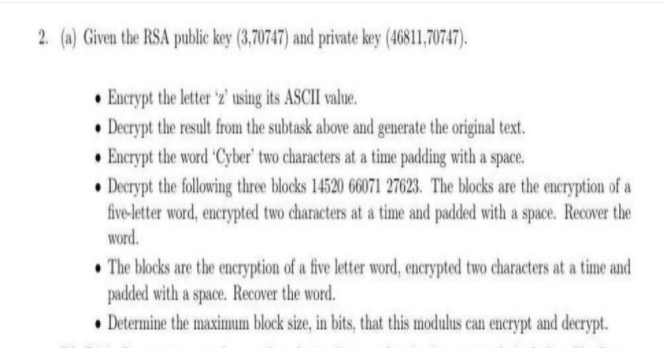 2. (a) Given the RSA public key (3,70747) and private key (46811,70747).
• Encrypt the letter 'z2' using its ASCII value.
• Decrypt the result from the subtask above and generate the original text.
• Encrypt the word Cyber' two characters at a time padding with a space.
• Decrypt the following three blocks 14520 66071 27623. The blocks are the encryption of a
five-letter word, encrypted two characters at a time and padded with a space. Recover the
word.
• The blocks are the encryption of a five letter word, encrypted two characters at a time and
padded with a space. Recover the word.
• Determine the maximum block size, in bits, that this modulus can encrypt and decrypt.
