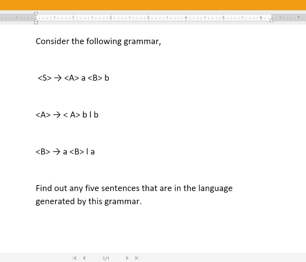 1. 5 l 6.
Consider the following grammar,
<S> > <A> a <B> b
<A> > < A> b lb
<B> > a <B>la
Find out any five sentences that are in the language
generated by this grammar.
1/1
