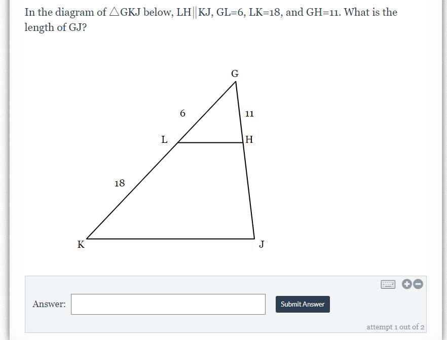 In the diagram of AGKJ below, LH||KJ, GL=6, LK=18, and GH=11. What is the
length of GJ?
G
6.
11
L
H
18
K
J
Answer:
Submit Answer
attempt 1 out of 2
