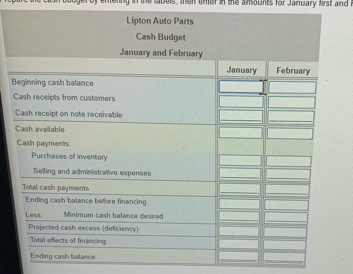 tenng in the labeis, then enter in the amounts för January first and F
Lipton Auto Parts
Cash Budget
January and February
January
February
Beginning cash balance
Cash receipts from customerS
Cash receipt on note receivable
Cash available
Cash payments.
Purchases of inventory
Selling and administrative expenses
Total cash payments
Ending cash balance before financing
Less:
Minimum cash balance desired
Projected cash excess (deficiency)
Total effects of financing
Ending cash balance
