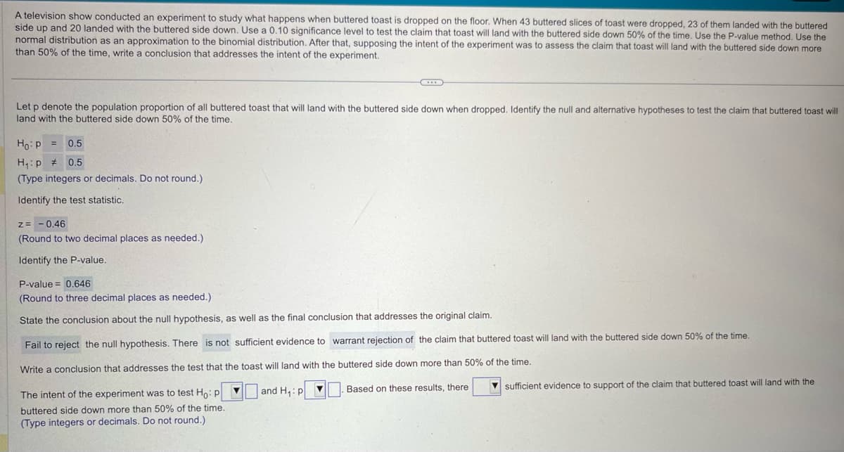 A television show conducted an experiment to study what happens when buttered toast is dropped on the floor. When 43 buttered slices of toast were dropped, 23 of them landed with the buttered
side up and 20 landed with the buttered side down. Use a 0.10 significance level to test the claim that toast will land with the buttered side down 50% of the time. Use the P-value method. Use the
normal distribution as an approximation to the binomial distribution. After that, supposing the intent of the experiment was to assess the claim that toast will land with the buttered side down more
than 50% of the time, write a conclusion that addresses the intent of the experiment.
Let p denote the population proportion of all buttered toast that will land with the buttered side down when dropped. Identify the null and alternative hypotheses to test the claim that buttered toast will
land with the buttered side down 50% of the time.
Ho: P
H₁ p
0.5
0.5
(Type integers or decimals. Do not round.)
Identify the test statistic.
z=-0.46
(Round to two decimal places as needed.)
Identify the P-value.
P-value
0.646
(Round to three decimal places as needed.)
State the conclusion about the null hypothesis, as well as the final conclusion that addresses the original claim.
Fail to reject the null hypothesis. There is not sufficient evidence to warrant rejection of the claim that buttered toast will land with the buttered side down 50% of the time.
Write a conclusion that addresses the test that the toast will land with the buttered side down more than 50% of the time.
The intent of the experiment was to test Ho: P
buttered side down more than 50% of the time.
(Type integers or decimals. Do not round.)
and H₁: p▼
Based on these results, there
sufficient evidence to support of the claim that buttered toast will land with the