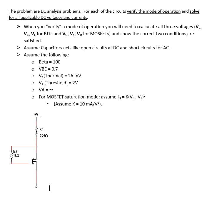 The problem are DC analysis problems. For each of the circuits verify the mode of operation and solve
for all applicable DC voltages and currents.
When you "verify" a mode of operation you will need to calculate all three voltages (Vc,
V8, VẸ for BJTS and VG, Vs, Vp for MOSFETS) and show the correct two conditions are
satisfied.
Assume Capacitors acts like open circuits at DC and short circuits for AC.
Assume the following:
o Beta = 100
o VBE = 0.7
o V: (Thermal) = 26 mV
o Vr (Threshold) = 2V
O VA = --
%3!
o For MOSFET saturation mode: assume I, = K(VGs-V+)?
• (Assume K = 10 mA/V?).
5V
R1
3000
R2
1kn
