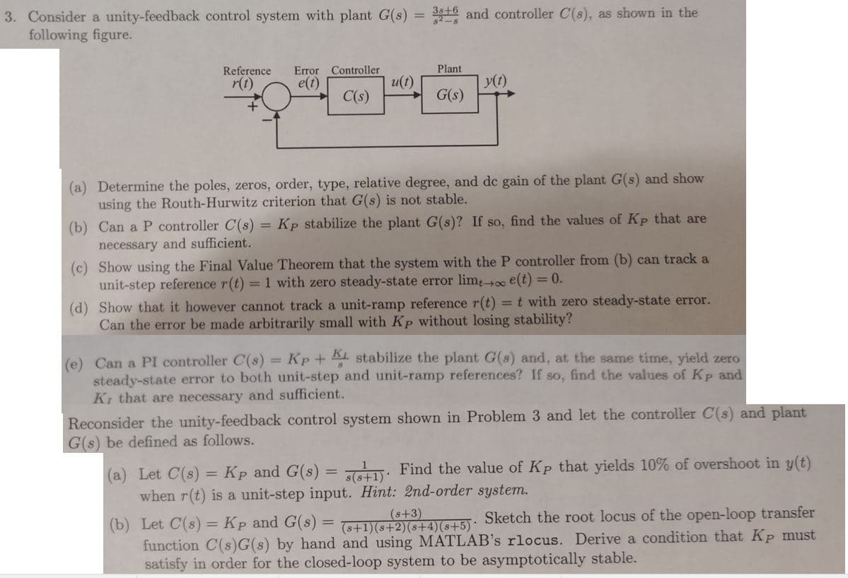 316 and controller C(s), as shown in the
3. Consider a unity-feedback control system with plant G(s)
following figure.
Reference
Error Controller
Plant
r(t)
e(t)
u(t)
y(1)
C(s)
G(s)
(a) Determine the poles, zeros, order, type, relative degree, and de gain of the plant G(s) and show
using the Routh-Hurwitz criterion that G(s) is not stable.
= Kp stabilize the plant G(s)? If so, find the values of Kp that are
(b) Can a P controller C(s)
necessary and sufficient.
(c) Show using the Final Value Theorem that the system with the P controller from (b) can track a
unit-step reference r(t) = 1 with zero steady-state error limo e(t) = 0.
(d) Show that it however cannot track a unit-ramp reference r(t) =t with zero steady-state error.
Can the error be made arbitrarily small with Kp without losing stability?
(e) Can a PI controller C(s) = Kp + AL stabilize the plant G(8) and, at the same time, yield zero
steady-state error to both unit-step and unit-ramp references? If so, find the values of Kp and
Ki that are necessary and sufficient.
Reconsider the unity-feedback control system shown in Problem 3 and let the controller C(s) and plant
G(s) be defined as follows.
(a) Let C(s) = Kp and G(s) = : Find the value of Kp that yields 10% of overshoot in y(t)
when r(t) is a unit-step input. Hint: 2nd-order system.
(b) Let C(s) = Kp and G(s) = S+21ASL5): Sketch the root locus of the open-loop transfer
function C(s)G(s) by hand and using MATLAB's rlocus. Derive a condition that Kp must
satisfy in order for the closed-loop system to be asymptotically stable.
(s+3)
%3D
